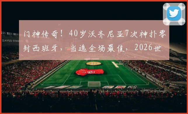 门神传奇！40岁沃齐尼亚7次神扑零封西班牙，当选全场最佳，2026世界杯他能续写辉煌吗？